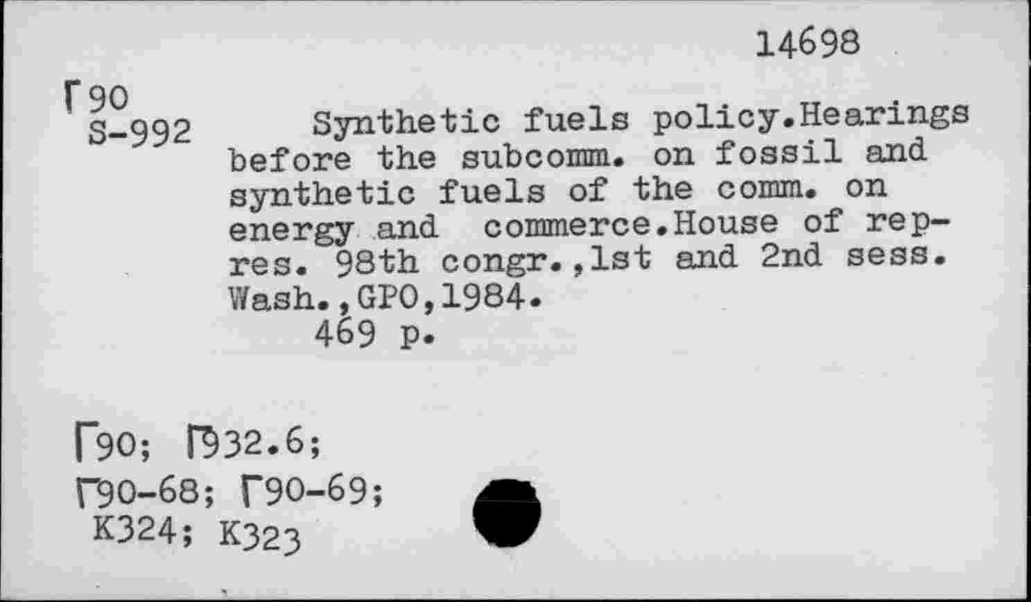 ﻿14698
F 90
S-992
Synthetic fuels policy.Hearings before the subcomm. on fossil and synthetic fuels of the comm, on energy and commerce.House of rep-res. 98th congr.,1st and 2nd sess. Wash.,GPO,1984.
469 p.
F90; F932.6;
f90-68; T9O-69;
K324; K323